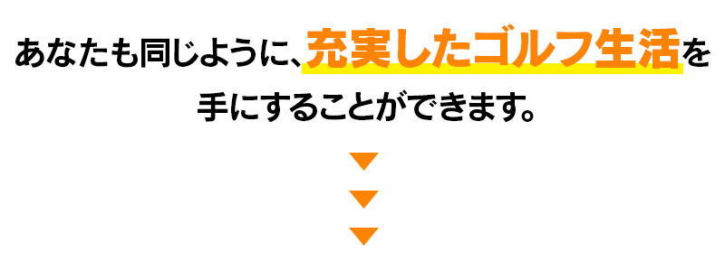 あなたも同じように充実したゴルフ生活を手にすることができます